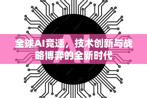 全球AI竞速，技术创新与战略博弈的全新时代-第1张图片-星博讯网络科技知识-SEO优化技巧|AI知识科普|互联网行业干货大全