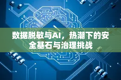 数据脱敏与AI，热潮下的安全基石与治理挑战-第1张图片-星博讯网络科技知识-SEO优化技巧|AI知识科普|互联网行业干货大全