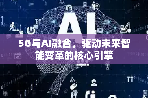 5G与AI融合，驱动未来智能变革的核心引擎-第1张图片-星博讯网络科技知识-SEO优化技巧|AI知识科普|互联网行业干货大全