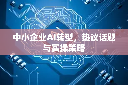 中小企业AI转型，热议话题与实操策略