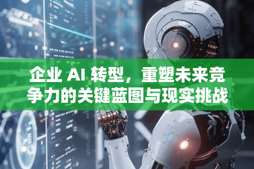 企业 AI 转型，重塑未来竞争力的关键蓝图与现实挑战