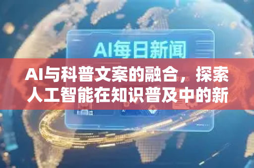 AI与科普文案的融合，探索人工智能在知识普及中的新角色-第1张图片-星博讯网络科技知识-SEO优化技巧|AI知识科普|互联网行业干货大全