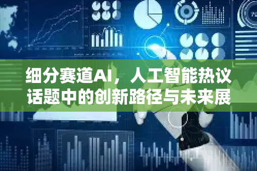 细分赛道AI，人工智能热议话题中的创新路径与未来展望-第1张图片-星博讯网络科技知识-SEO优化技巧|AI知识科普|互联网行业干货大全