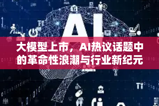 大模型上市，AI热议话题中的革命性浪潮与行业新纪元