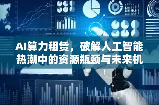 AI算力租赁，破解人工智能热潮中的资源瓶颈与未来机遇