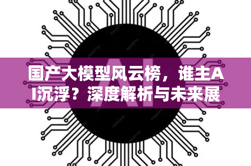国产大模型风云榜，谁主AI沉浮？深度解析与未来展望