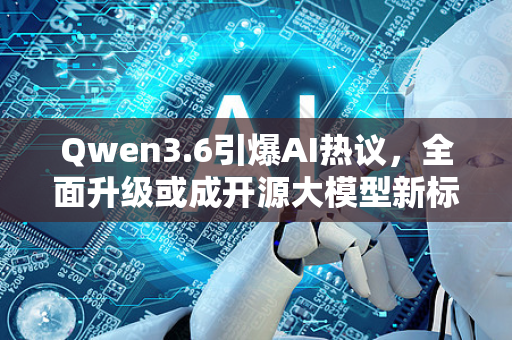 Qwen3.6引爆AI热议，全面升级或成开源大模型新标杆？