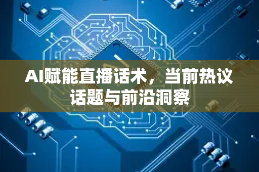 AI赋能直播话术，当前热议话题与前沿洞察