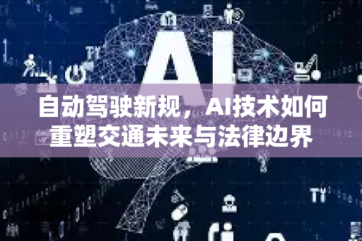 自动驾驶新规，AI技术如何重塑交通未来与法律边界