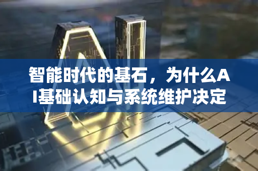 智能时代的基石，为什么AI基础认知与系统维护决定未来成败-第1张图片-星博讯网络科技知识-SEO优化技巧|AI知识科普|互联网行业干货大全