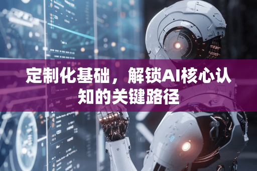 定制化基础，解锁AI核心认知的关键路径-第1张图片-星博讯网络科技知识-SEO优化技巧|AI知识科普|互联网行业干货大全
