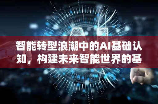 智能转型浪潮中的AI基础认知，构建未来智能世界的基石-第1张图片-星博讯网络科技知识-SEO优化技巧|AI知识科普|互联网行业干货大全