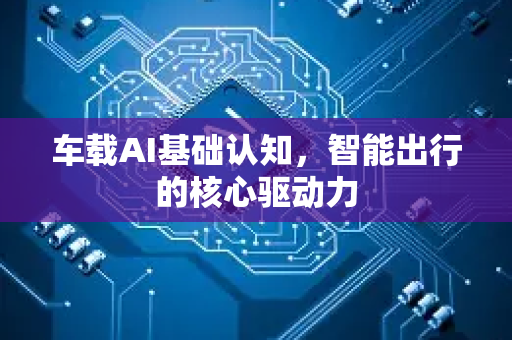 车载AI基础认知，智能出行的核心驱动力-第1张图片-星博讯网络科技知识-SEO优化技巧|AI知识科普|互联网行业干货大全