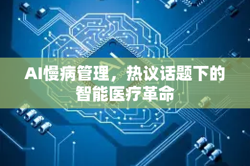 AI慢病管理，热议话题下的智能医疗革命-第1张图片-星博讯网络科技知识-SEO优化技巧|AI知识科普|互联网行业干货大全