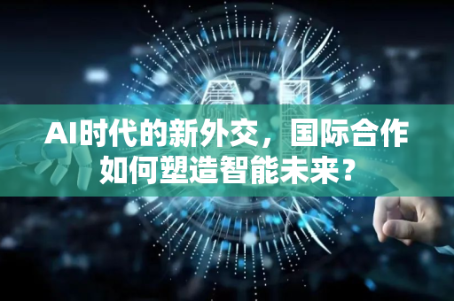 AI时代的新外交，国际合作如何塑造智能未来？-第1张图片-星博讯网络科技知识-SEO优化技巧|AI知识科普|互联网行业干货大全