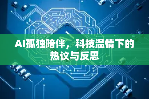 AI孤独陪伴，科技温情下的热议与反思-第1张图片-星博讯网络科技知识-SEO优化技巧|AI知识科普|互联网行业干货大全