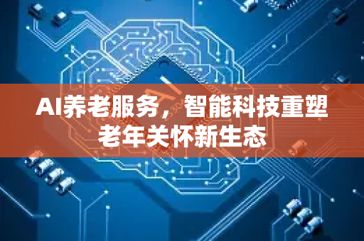 AI养老服务，智能科技重塑老年关怀新生态-第1张图片-星博讯网络科技知识-SEO优化技巧|AI知识科普|互联网行业干货大全