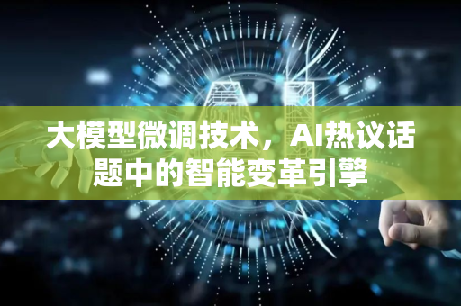 大模型微调技术，AI热议话题中的智能变革引擎-第1张图片-星博讯网络科技知识-SEO优化技巧|AI知识科普|互联网行业干货大全