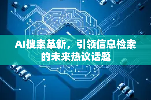 AI搜索革新，引领信息检索的未来热议话题-第1张图片-星博讯网络科技知识-SEO优化技巧|AI知识科普|互联网行业干货大全