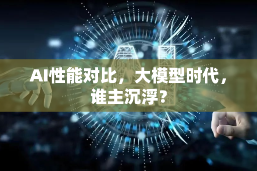 AI性能对比，大模型时代，谁主沉浮？-第1张图片-星博讯网络科技知识-SEO优化技巧|AI知识科普|互联网行业干货大全