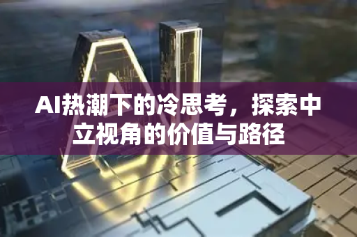 AI热潮下的冷思考，探索中立视角的价值与路径-第1张图片-星博讯网络科技知识-SEO优化技巧|AI知识科普|互联网行业干货大全