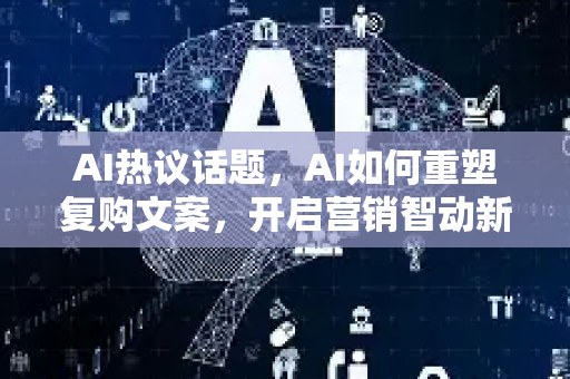 AI热议话题，AI如何重塑复购文案，开启营销智动新时代
