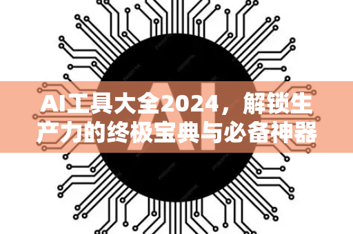 AI工具大全2024，解锁生产力的终极宝典与必备神器