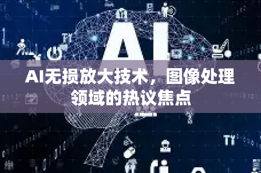 AI无损放大技术，图像处理领域的热议焦点-第1张图片-星博讯网络科技知识-SEO优化技巧|AI知识科普|互联网行业干货大全