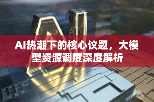AI热潮下的核心议题，大模型资源调度深度解析-第1张图片-星博讯网络科技知识-SEO优化技巧|AI知识科普|互联网行业干货大全