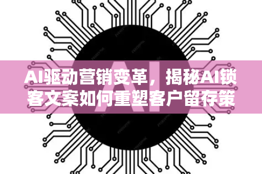 AI驱动营销变革，揭秘AI锁客文案如何重塑客户留存策略-第1张图片-星博讯网络科技知识-SEO优化技巧|AI知识科普|互联网行业干货大全