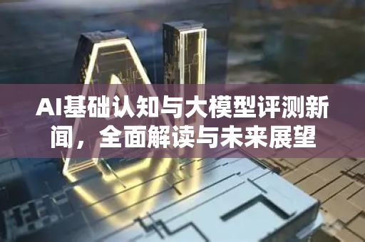 AI基础认知与大模型评测新闻，全面解读与未来展望-第1张图片-星博讯网络科技知识-SEO优化技巧|AI知识科普|互联网行业干货大全