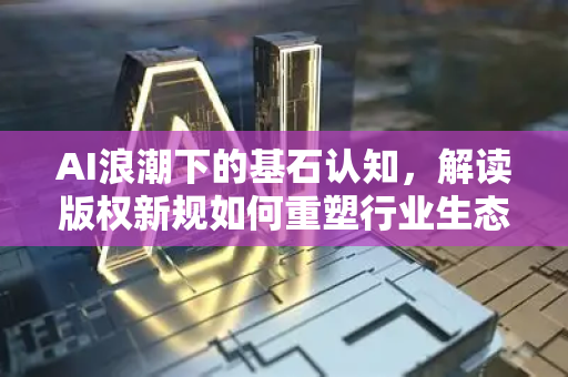 AI浪潮下的基石认知，解读版权新规如何重塑行业生态-第1张图片-星博讯网络科技知识-SEO优化技巧|AI知识科普|互联网行业干货大全