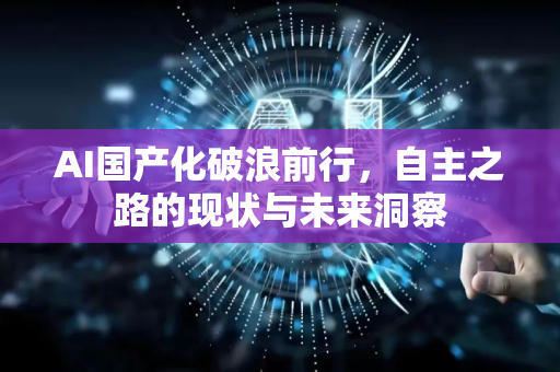 AI国产化破浪前行，自主之路的现状与未来洞察-第1张图片-星博讯网络科技知识-SEO优化技巧|AI知识科普|互联网行业干货大全