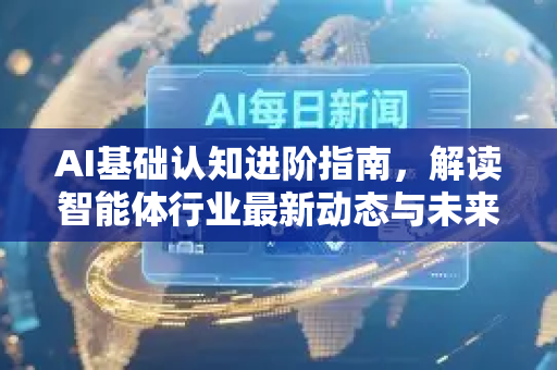AI基础认知进阶指南，解读智能体行业最新动态与未来趋势