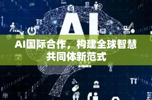 AI国际合作，构建全球智慧共同体新范式-第1张图片-星博讯网络科技知识-SEO优化技巧|AI知识科普|互联网行业干货大全