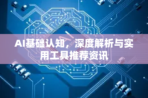 AI基础认知，深度解析与实用工具推荐资讯-第1张图片-星博讯网络科技知识-SEO优化技巧|AI知识科普|互联网行业干货大全