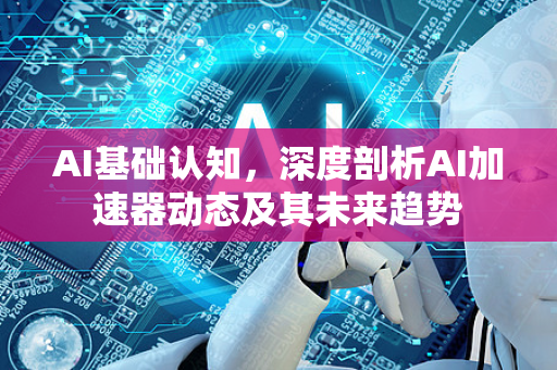 AI基础认知，深度剖析AI加速器动态及其未来趋势-第1张图片-星博讯网络科技知识-SEO优化技巧|AI知识科普|互联网行业干货大全