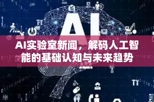 AI实验室新闻，解码人工智能的基础认知与未来趋势-第1张图片-星博讯网络科技知识-SEO优化技巧|AI知识科普|互联网行业干货大全