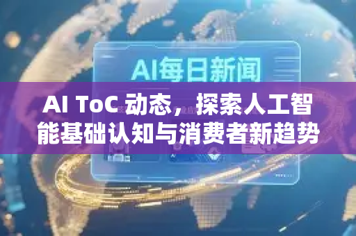 AI ToC 动态，探索人工智能基础认知与消费者新趋势-第1张图片-星博讯网络科技知识-SEO优化技巧|AI知识科普|互联网行业干货大全