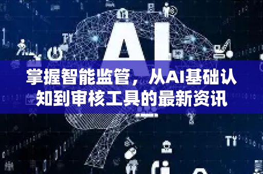 掌握智能监管，从AI基础认知到审核工具的最新资讯