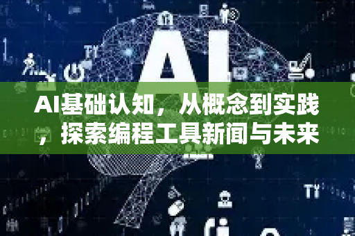 AI基础认知，从概念到实践，探索编程工具新闻与未来趋势-第1张图片-星博讯网络科技知识-SEO优化技巧|AI知识科普|互联网行业干货大全