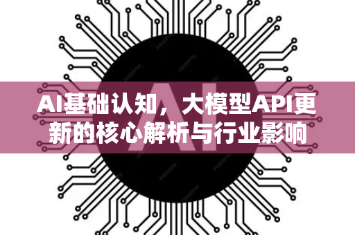 AI基础认知，大模型API更新的核心解析与行业影响-第1张图片-星博讯网络科技知识-SEO优化技巧|AI知识科普|互联网行业干货大全