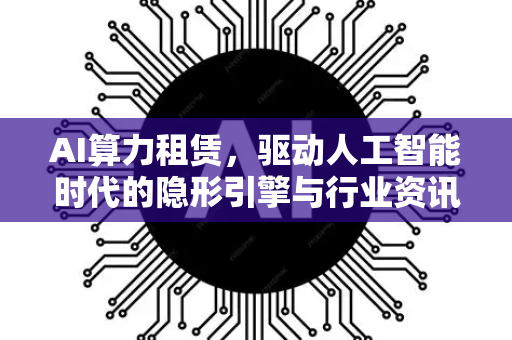 AI算力租赁，驱动人工智能时代的隐形引擎与行业资讯全景洞察-第1张图片-星博讯网络科技知识-SEO优化技巧|AI知识科普|互联网行业干货大全