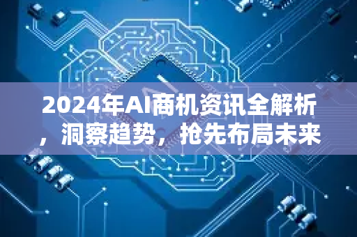 2024年AI商机资讯全解析，洞察趋势，抢先布局未来财富新航道-第1张图片-星博讯网络科技知识-SEO优化技巧|AI知识科普|互联网行业干货大全