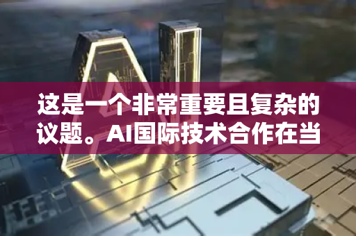 这是一个非常重要且复杂的议题。AI国际技术合作在当今全球化与技术飞速发展的背景下，既是巨大机遇，也伴随着严峻挑战。我们可以从以下几个层面来全面理解它-第1张图片-星博讯网络科技知识-SEO优化技巧|AI知识科普|互联网行业干货大全