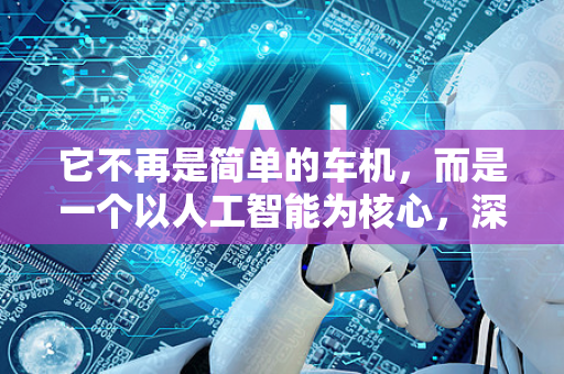 它不再是简单的车机，而是一个以人工智能为核心，深度融合了硬件、软件、生态和服务的移动智能生活空间。其核心目标是让车更懂人，提供更安全、便捷、舒适和个性化的出行体验-第1张图片-星博讯网络科技知识-SEO优化技巧|AI知识科普|互联网行业干货大全