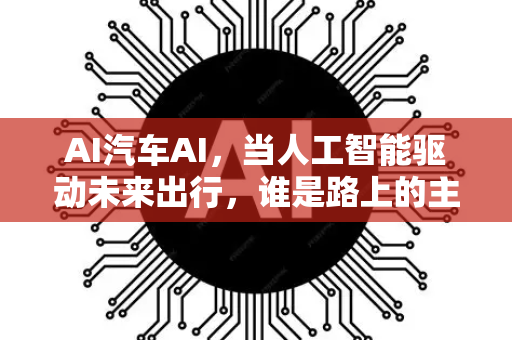AI汽车AI，当人工智能驱动未来出行，谁是路上的主宰者？-第1张图片-星博讯网络科技知识-SEO优化技巧|AI知识科普|互联网行业干货大全