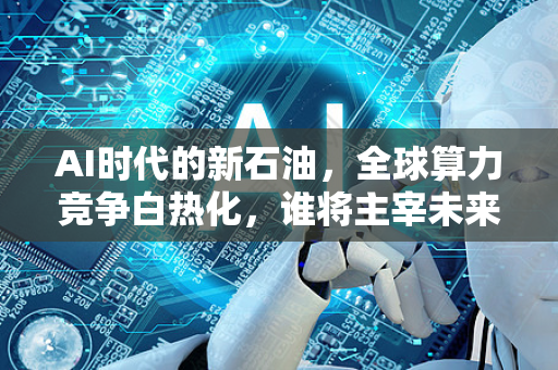 AI时代的新石油，全球算力竞争白热化，谁将主宰未来？