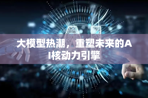 大模型热潮，重塑未来的AI核动力引擎