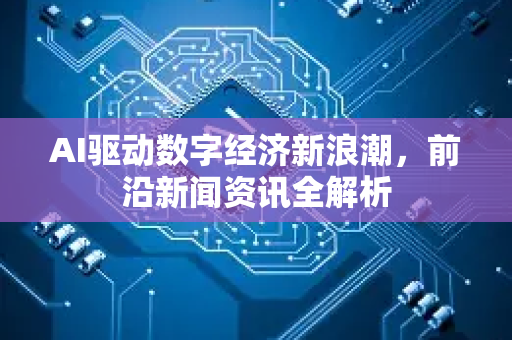 AI驱动数字经济新浪潮，前沿新闻资讯全解析-第1张图片-星博讯网络科技知识-SEO优化技巧|AI知识科普|互联网行业干货大全